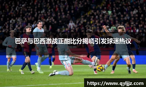易游体育巴萨与巴西激战正酣比分揭晓引发球迷热议